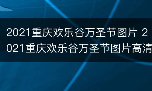 2021重庆欢乐谷万圣节图片 2021重庆欢乐谷万圣节图片高清