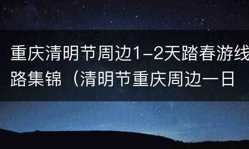 重庆清明节周边1-2天踏春游线路集锦（清明节重庆周边一日游）