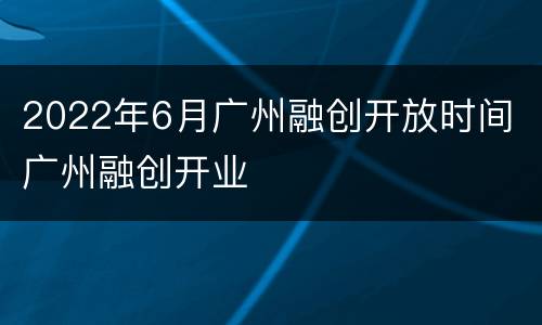 2022年6月广州融创开放时间 广州融创开业