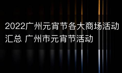 2022广州元宵节各大商场活动汇总 广州市元宵节活动
