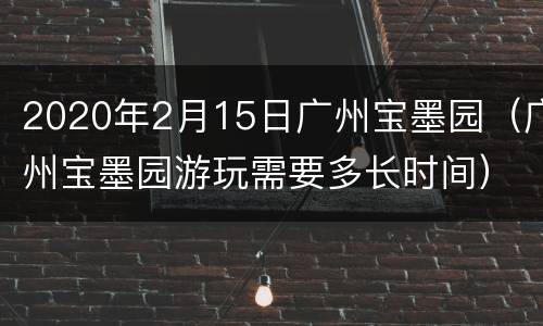 2020年2月15日广州宝墨园（广州宝墨园游玩需要多长时间）