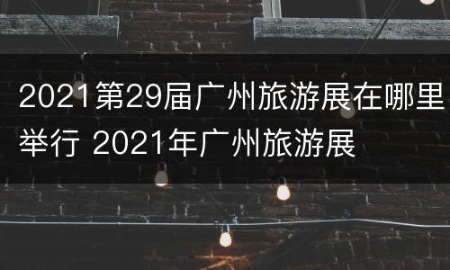 2021第29届广州旅游展在哪里举行 2021年广州旅游展