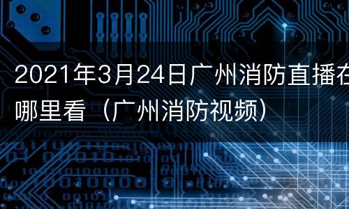 2021年3月24日广州消防直播在哪里看（广州消防视频）