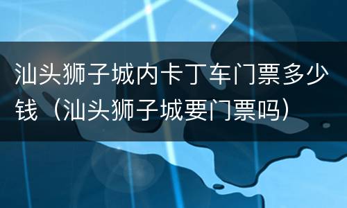 汕头狮子城内卡丁车门票多少钱（汕头狮子城要门票吗）