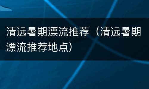 清远暑期漂流推荐（清远暑期漂流推荐地点）