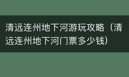 清远连州地下河游玩攻略（清远连州地下河门票多少钱）