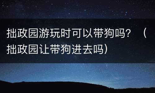 拙政园游玩时可以带狗吗？（拙政园让带狗进去吗）
