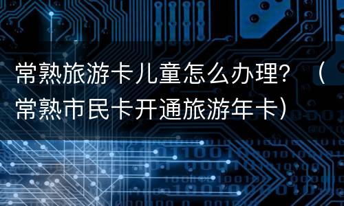 常熟旅游卡儿童怎么办理？（常熟市民卡开通旅游年卡）