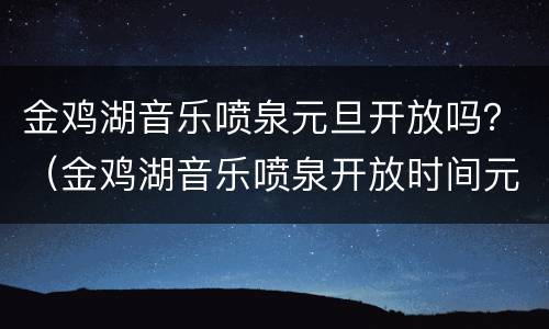 金鸡湖音乐喷泉元旦开放吗？（金鸡湖音乐喷泉开放时间元旦）