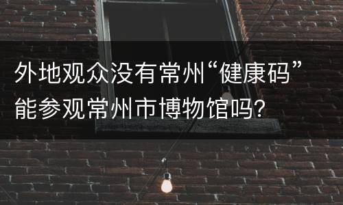外地观众没有常州“健康码”能参观常州市博物馆吗？
