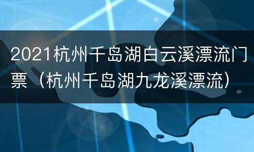 2021杭州千岛湖白云溪漂流门票（杭州千岛湖九龙溪漂流）