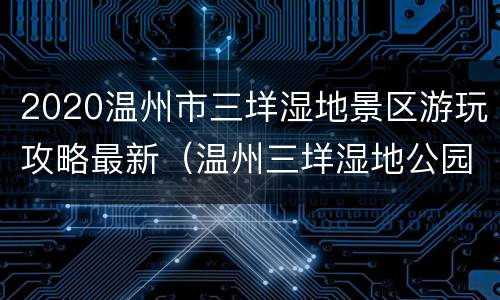2020温州市三垟湿地景区游玩攻略最新（温州三垟湿地公园游玩攻略）