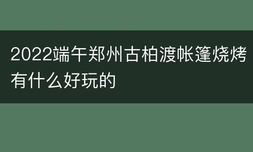 2022端午郑州古柏渡帐篷烧烤有什么好玩的