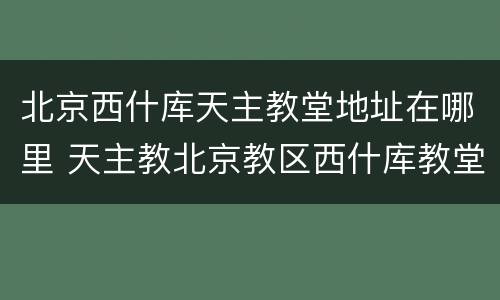 北京西什库天主教堂地址在哪里 天主教北京教区西什库教堂