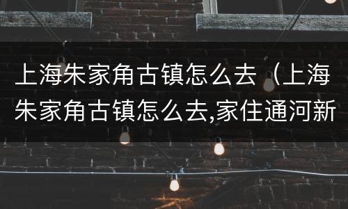 上海朱家角古镇怎么去（上海朱家角古镇怎么去,家住通河新村）