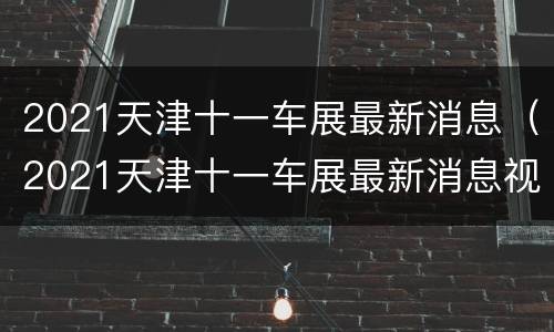 2021天津十一车展最新消息（2021天津十一车展最新消息视频）