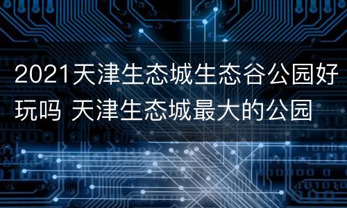 2021天津生态城生态谷公园好玩吗 天津生态城最大的公园