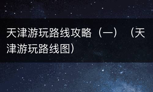 天津游玩路线攻略（一）（天津游玩路线图）