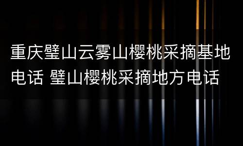 重庆璧山云雾山樱桃采摘基地电话 璧山樱桃采摘地方电话