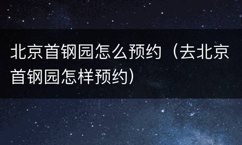 北京首钢园怎么预约（去北京首钢园怎样预约）