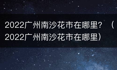 2022广州南沙花市在哪里？（2022广州南沙花市在哪里）