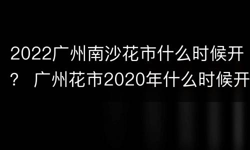 2022广州南沙花市什么时候开？ 广州花市2020年什么时候开始