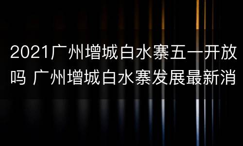 2021广州增城白水寨五一开放吗 广州增城白水寨发展最新消息