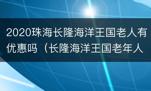 2020珠海长隆海洋王国老人有优惠吗（长隆海洋王国老年人门票）