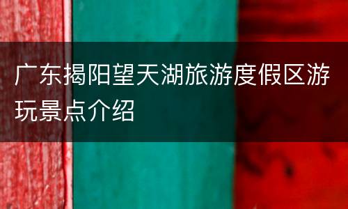 广东揭阳望天湖旅游度假区游玩景点介绍