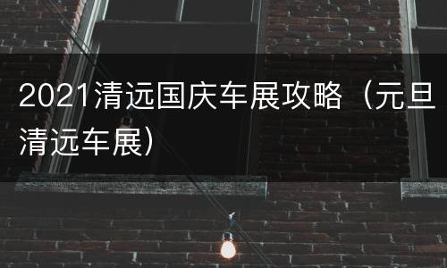 2021清远国庆车展攻略（元旦清远车展）