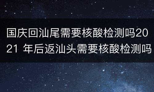 国庆回汕尾需要核酸检测吗2021 年后返汕头需要核酸检测吗