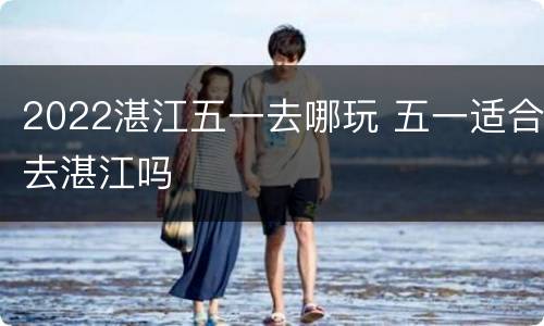 2022湛江五一去哪玩 五一适合去湛江吗