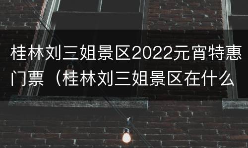 桂林刘三姐景区2022元宵特惠门票（桂林刘三姐景区在什么地方）
