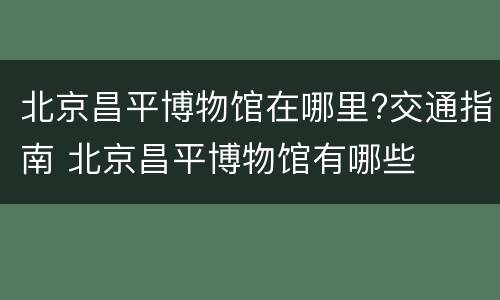 北京昌平博物馆在哪里?交通指南 北京昌平博物馆有哪些