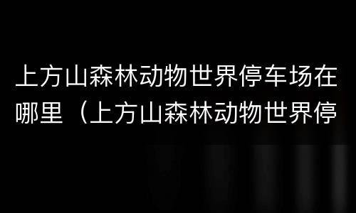 上方山森林动物世界停车场在哪里（上方山森林动物世界停车场免费吗）