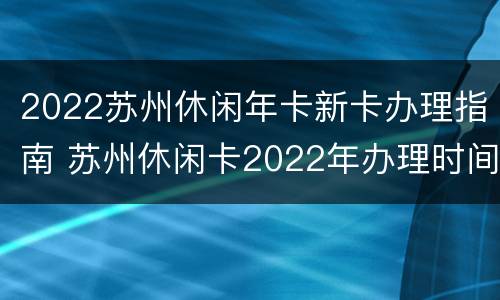 2022苏州休闲年卡新卡办理指南 苏州休闲卡2022年办理时间