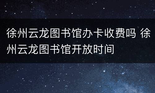 徐州云龙图书馆办卡收费吗 徐州云龙图书馆开放时间