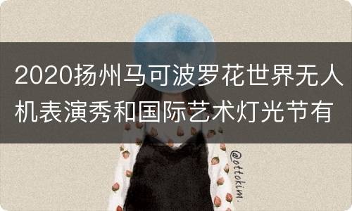 2020扬州马可波罗花世界无人机表演秀和国际艺术灯光节有些什么好玩的