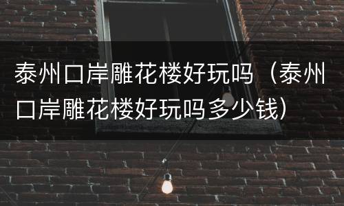 泰州口岸雕花楼好玩吗（泰州口岸雕花楼好玩吗多少钱）