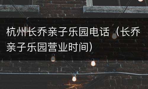 杭州长乔亲子乐园电话（长乔亲子乐园营业时间）