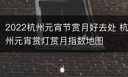2022杭州元宵节赏月好去处 杭州元宵赏灯赏月指数地图