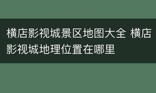 横店影视城景区地图大全 横店影视城地理位置在哪里