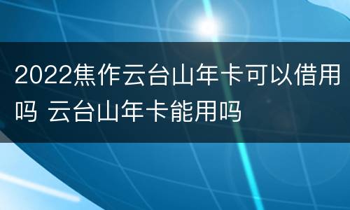 2022焦作云台山年卡可以借用吗 云台山年卡能用吗