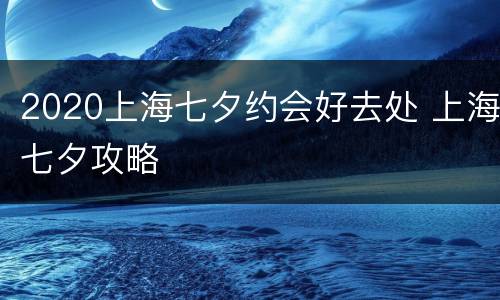 2020上海七夕约会好去处 上海七夕攻略