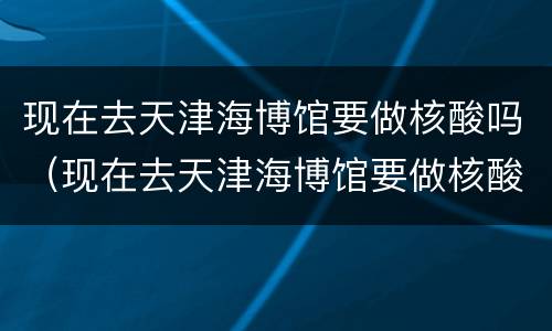 现在去天津海博馆要做核酸吗（现在去天津海博馆要做核酸吗最新）
