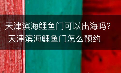 天津滨海鲤鱼门可以出海吗？ 天津滨海鲤鱼门怎么预约