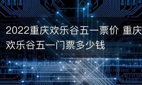 2022重庆欢乐谷五一票价 重庆欢乐谷五一门票多少钱