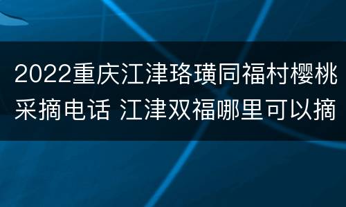 2022重庆江津珞璜同福村樱桃采摘电话 江津双福哪里可以摘樱桃