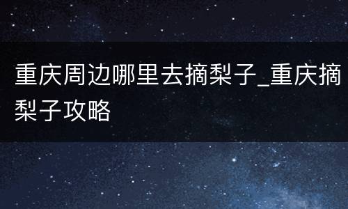 重庆周边哪里去摘梨子_重庆摘梨子攻略