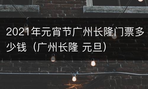 2021年元宵节广州长隆门票多少钱（广州长隆 元旦）